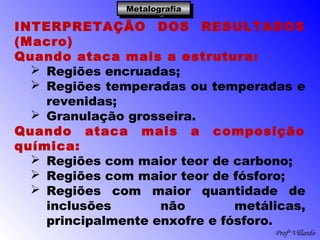 Profº Villardo
MetalografiaMetalografiaMetalografiaMetalografia
INTERPRETAÇÃO DOS RESULTADOS
(Macro)
Quando ataca mais a estrutura:
 Regiões encruadas;
 Regiões temperadas ou temperadas e
revenidas;
 Granulação grosseira.
Quando ataca mais a composição
química:
 Regiões com maior teor de carbono;
 Regiões com maior teor de fósforo;
 Regiões com maior quantidade de
inclusões não metálicas,
principalmente enxofre e fósforo.
 