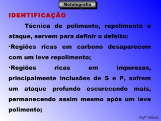 Profº Villardo
MetalografiaMetalografiaMetalografiaMetalografia
IDENTIFICAÇÃO
Técnica de polimento, repolimento e
ataque, servem para definir o defeito:
•Regiões ricas em carbono desaparecem
com um leve repolimento;
•Regiões ricas em impurezas,
principalmente inclusões de S e P, sofrem
um ataque profundo escurecendo mais,
permanecendo assim mesmo após um leve
polimento;
 