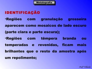 Profº Villardo
MetalografiaMetalografiaMetalografiaMetalografia
IDENTIFICAÇÃO
•Regiões com granulação grosseira
aparecem como mosaicos de lado escuro
(parte clara e parte escura);
•Regiões com têmpera branda ou
temperadas e revenidas, ficam mais
brilhantes que o resto da amostra após
um repolimento;
 