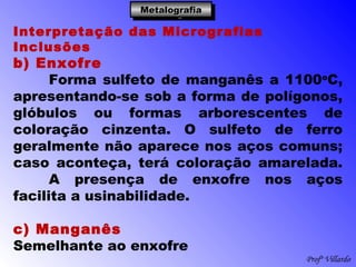 Profº Villardo
MetalografiaMetalografiaMetalografiaMetalografia
Interpretação das Micrografias
Inclusões
b) Enxofre
Forma sulfeto de manganês a 1100o
C,
apresentando-se sob a forma de polígonos,
glóbulos ou formas arborescentes de
coloração cinzenta. O sulfeto de ferro
geralmente não aparece nos aços comuns;
caso aconteça, terá coloração amarelada.
A presença de enxofre nos aços
facilita a usinabilidade.
 
c) Manganês
Semelhante ao enxofre
 