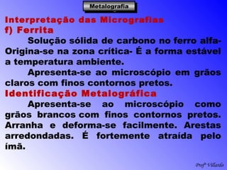 Profº Villardo
MetalografiaMetalografiaMetalografiaMetalografia
Interpretação das Micrografias
f) Ferrita
Solução sólida de carbono no ferro alfa-
Origina-se na zona crítica- É a forma estável
a temperatura ambiente.
Apresenta-se ao microscópio em grãos
claros com finos contornos pretos.
Identificação Metalográfica
Apresenta-se ao microscópio como
grãos brancos com finos contornos pretos.
Arranha e deforma-se facilmente. Arestas
arredondadas. É fortemente atraída pelo
ímã.
 