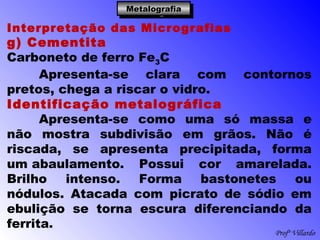 Profº Villardo
MetalografiaMetalografiaMetalografiaMetalografia
Interpretação das Micrografias
g) Cementita
Carboneto de ferro Fe3C
Apresenta-se clara com contornos
pretos, chega a riscar o vidro.
Identificação metalográfica
Apresenta-se como uma só massa e
não mostra subdivisão em grãos. Não é
riscada, se apresenta precipitada, forma
um abaulamento. Possui cor amarelada.
Brilho intenso. Forma bastonetes ou
nódulos. Atacada com picrato de sódio em
ebulição se torna escura diferenciando da
ferrita.
 