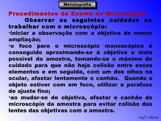 Profº Villardo
MetalografiaMetalografiaMetalografiaMetalografia
Procedimentos de Exame ao Microscópio
Observar os seguintes cuidados ao
trabalhar com o microscópio:
•iniciar a observação com a objetiva de menor
ampliação;
•o foco para o microscópio monoscópico é
conseguido aproximando-se a objetiva o mais
possível da amostra, tomando-se o máximo de
cuidado para que não haja colisão entre esses
elementos e em seguida, com um dos olhos na
ocular, afastar lentamente o canhão. Quando o
objeto estiver com em foco, utilizar o parafuso
de ajuste fino;
•ao mudar-se de objetiva, afastar o canhão do
microscópio da amostra para evitar colisão das
lentes das objetivas com a amostra.
 