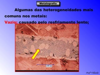 Profº Villardo
MetalografiaMetalografiaMetalografiaMetalografia
Algumas das heterogeneidades mais
comuns nos metais:
Vazio: causado pelo resfriamento lento;
 