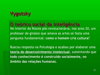VVyyggoottsskkyy 
OO tteeóórriiccoo ssoocciiaall ddaa iinntteelliiggêênncciiaa 
No interior da Rússia pós-revolucionária, nos anos 20, um 
professor de ginásio que amava as artes se fazia uma 
pergunta fundamental: como o homem cria cultura? 
Buscou resposta na Psicologia e acabou por elaborar uma 
teoria do desenvolvimento intelectual, sustentando que 
todo conhecimento é construído socialmente, no 
âmbito das relações humanas. 
1100 
 
