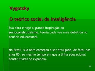 1111 
VVyyggoottsskkyy 
OO tteeóórriiccoo ssoocciiaall ddaa iinntteelliiggêênncciiaa 
Sua obra é hoje a grande inspiração do 
socioconstrutivismo, teoria cada vez mais debatida no 
cenário educacional. 
No Brasil, sua obra começou a ser divulgada, de fato, nos 
anos 80, ao mesmo tempo em que a linha educacional 
construtivista se expandia. 
 