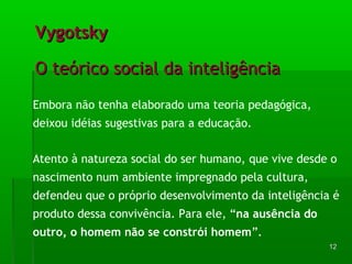 1122 
VVyyggoottsskkyy 
OO tteeóórriiccoo ssoocciiaall ddaa iinntteelliiggêênncciiaa 
Embora não tenha elaborado uma teoria pedagógica, 
deixou idéias sugestivas para a educação. 
Atento à natureza social do ser humano, que vive desde o 
nascimento num ambiente impregnado pela cultura, 
defendeu que o próprio desenvolvimento da inteligência é 
produto dessa convivência. Para ele, “na ausência do 
outro, o homem não se constrói homem”. 
 