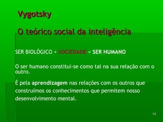 1133 
VVyyggoottsskkyy 
OO tteeóórriiccoo ssoocciiaall ddaa iinntteelliiggêênncciiaa 
SER BIOLÓGICO + SOCIEDADE = SER HUMANO 
O ser humano constitui-se como tal na sua relação com o 
outro. 
É pela aprendizagem nas relações com os outros que 
construímos os conhecimentos que permitem nosso 
desenvolvimento mental. 
 