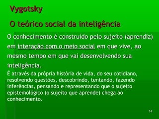 VVyyggoottsskkyy 
OO tteeóórriiccoo ssoocciiaall ddaa iinntteelliiggêênncciiaa 
OO ccoonnhheecciimmeennttoo éé ccoonnssttrruuííddoo ppeelloo ssuujjeeiittoo ((aapprreennddiizz)) 
eemm iinntteerraaççããoo ccoomm oo mmeeiioo ssoocciiaall eemm qquuee vviivvee,, aaoo 
mmeessmmoo tteemmppoo eemm qquuee vvaaii ddeesseennvvoollvveennddoo ssuuaa 
iinntteelliiggêênncciiaa.. 
É através da própria história de vida, do seu cotidiano, 
resolvendo questões, descobrindo, tentando, fazendo 
inferências, pensando e representando que o sujeito 
epistemológico (o sujeito que aprende) chega ao 
conhecimento. 
1144 
 