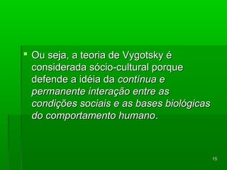1155 
 OOuu sseejjaa,, aa tteeoorriiaa ddee VVyyggoottsskkyy éé 
ccoonnssiiddeerraaddaa ssóócciioo--ccuullttuurraall ppoorrqquuee 
ddeeffeennddee aa iiddééiiaa ddaa ccoonnttíínnuuaa ee 
ppeerrmmaanneennttee iinntteerraaççããoo eennttrree aass 
ccoonnddiiççõõeess ssoocciiaaiiss ee aass bbaasseess bbiioollóóggiiccaass 
ddoo ccoommppoorrttaammeennttoo hhuummaannoo.. 
 