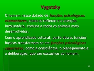 1177 
VVyyggoottsskkyy 
OO hhoommeemm nnaassccee ddoottaaddoo ddee ffuunnççõõeess ppssiiccoollóóggiiccaass 
eelleemmeennttaarreess,, ccoommoo ooss rreefflleexxooss ee aa aatteennççããoo 
iinnvvoolluunnttáárriiaa,, ccoommuunnss aa ttooddooss ooss aanniimmaaiiss mmaaiiss 
ddeesseennvvoollvviiddooss.. 
CCoomm oo aapprreennddiizzaaddoo ccuullttuurraall,, ppaarrttee ddeessssaass ffuunnççõõeess 
bbáássiiccaass ttrraannssffoorrmmaamm--ssee eemm ffuunnççõõeess ppssiiccoollóóggiiccaass 
ssuuppeerriioorreess,, ccoommoo aa ccoonnsscciiêênncciiaa,, oo ppllaanneejjaammeennttoo ee 
aa ddeelliibbeerraaççããoo,, qquuee ssããoo eexxcclluussiivvaass aaoo hhoommeemm.. 
 