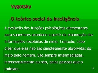 AA eevvoolluuççããoo ddaass ffuunnççõõeess ppssiiccoollóóggiiccaass eelleemmeennttaarreess 
ppaarraa ssuuppeerriioorreess aaccoonntteeccee aa ppaarrttiirr ddaa eellaabboorraaççããoo ddaass 
iinnffoorrmmaaççõõeess rreecceebbiiddaass ddoo mmeeiioo.. CCoonnttuuddoo,, ccaabbee 
ddiizzeerr qquuee eellaass nnããoo ssããoo ssiimmpplleessmmeennttee aabbssoorrvviiddaass ddoo 
mmeeiioo ppeelloo hhoommeemm.. SSããoo sseemmpprree iinntteerrmmeeddiiaaddaass,, 
iinntteenncciioonnaallmmeennttee oouu nnããoo,, ppeellaass ppeessssooaass qquuee oo 
rrooddeeiiaamm.. 
1188 
VVyyggoottsskkyy 
OO tteeóórriiccoo ssoocciiaall ddaa iinntteelliiggêênncciiaa 
 