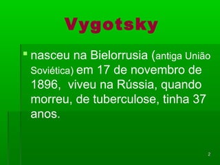 22 
Vygotsky 
 nasceu na Bielorrusia (antiga União 
Soviética) em 17 de novembro de 
1896, viveu na Rússia, quando 
morreu, de tuberculose, tinha 37 
anos. 
 