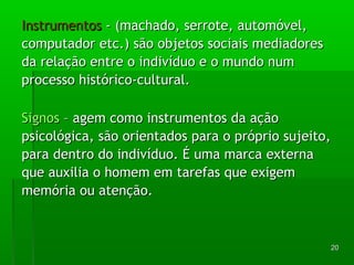 2200 
IInnssttrruummeennttooss -- ((mmaacchhaaddoo,, sseerrrroottee,, aauuttoommóóvveell,, 
ccoommppuuttaaddoorr eettcc..)) ssããoo oobbjjeettooss ssoocciiaaiiss mmeeddiiaaddoorreess 
ddaa rreellaaççããoo eennttrree oo iinnddiivvíídduuoo ee oo mmuunnddoo nnuumm 
pprroocceessssoo hhiissttóórriiccoo--ccuullttuurraall.. 
SSiiggnnooss –– aaggeemm ccoommoo iinnssttrruummeennttooss ddaa aaççããoo 
ppssiiccoollóóggiiccaa,, ssããoo oorriieennttaaddooss ppaarraa oo pprróópprriioo ssuujjeeiittoo,, 
ppaarraa ddeennttrroo ddoo iinnddiivvíídduuoo.. ÉÉ uummaa mmaarrccaa eexxtteerrnnaa 
qquuee aauuxxiilliiaa oo hhoommeemm eemm ttaarreeffaass qquuee eexxiiggeemm 
mmeemmóórriiaa oouu aatteennççããoo.. 
 