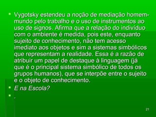  VVyyggoottsskkyy eesstteennddeeuu aa nnooççããoo ddee mmeeddiiaaççããoo hhoommeemm-- 
mmuunnddoo ppeelloo ttrraabbaallhhoo ee oo uussoo ddee iinnssttrruummeennttooss aaoo 
uussoo ddee ssiiggnnooss.. AAffiirrmmaa qquuee aa rreellaaççããoo ddoo iinnddiivvíídduuoo 
ccoomm oo aammbbiieennttee éé mmeeddiiddaa,, ppooiiss eessttee,, eennqquuaannttoo 
ssuujjeeiittoo ddee ccoonnhheecciimmeennttoo,, nnããoo tteemm aacceessssoo 
iimmeeddiiaattoo aaooss oobbjjeettooss ee ssiimm aa ssiisstteemmaass ssiimmbbóólliiccooss 
qquuee rreepprreesseennttaamm aa rreeaalliiddaaddee.. EEssssaa éé aa rraazzããoo ddee 
aattrriibbuuiirr uumm ppaappeell ddee ddeessttaaqquuee àà lliinngguuaaggeemm ((jjáá 
qquuee éé oo pprriinncciippaall ssiisstteemmaa ssiimmbbóólliiccoo ddee ttooddooss ooss 
ggrruuppooss hhuummaannooss)),, qquuee ssee iinntteerrppõõee eennttrree oo ssuujjeeiittoo 
ee oo oobbjjeettoo ddee ccoonnhheecciimmeennttoo.. 
 EE nnaa EEssccoollaa?? 
 .. 
2211 
 