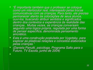  ““ÉÉ iimmppoorrttaannttee ttaammbbéémm qquuee oo pprrooffeessssoorr ssee ccoollooqquuee 
ccoommoo uumm iinntteerrllooccuuttoorr rreeaall,, iinntteerreessssaaddoo ppeellaass ttrrooccaass 
ccoommuunniiccaattiivvaass ccoomm aass ccrriiaannççaass.. PPaarraa ttaannttoo,, eellee pprreecciissaa 
ppeerrmmaanneecceerr aatteennttoo ààss ccoollooccaaççõõeess ddee sseeuuss aalluunnooss,, 
oouuvvii--llooss,, bbuussccaannddoo aattrriibbuuiirr sseennttiiddooss ee ssiiggnniiffiiccaaddooss 
ddeennttrroo ddooss ccoonntteexxttooss ee eexxppeerriiêênncciiaa ddaa rreeaalliiddaaddee ddaass 
ccrriiaannççaass.... MMuuiittaass vveezzeess,, aass ccrriiaannççaass ccoonnvveerrssaamm 
sseegguunnddoo uummaa llóóggiiccaa pprróópprriiaa,, rreegguullaaddaa ppoorr uummaa ffoorrmmaa 
ddee ppeennssaarr eessppeeccííffiiccaa,, ddeennoommiinnaaddaa ppeennssaammeennttoo 
ssiinnccrrééttiiccoo.. 
 EEssttaa éé uummaa ccoonnssttrruuççããoo ppoossttuullaaddaa ppoorr VVyyggoottsskkyy,, ppaarraa 
eexxpplliiccaarr aass pplláássttiiccaass rreellaaççõõeess ee ccoonncceeiittooss eellaabboorraaddooss 
ppeellaass ccrriiaannççaass..”” 
 ((DDaanniieellaa PPaannuuttttii,, ppssiiccóóllooggaa,, PPrrooggrraammaa SSaallttoo ppaarraa oo 
FFuuttuurroo,, TTVV EEssccoollaa,, jjuunnhhoo ddee 22000044)) 
 
2222 
 