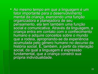  AAoo mmeessmmoo tteemmppoo eemm qquuee aa lliinngguuaaggeemm éé uumm 
ffaattoorr iimmppoorrttaannttee ppaarraa oo ddeesseennvvoollvviimmeennttoo 
mmeennttaall ddaa ccrriiaannççaa,, eexxeerrcceennddoo uummaa ffuunnççããoo 
oorrggaanniizzaaddoorraa ee ppllaanneejjaaddoorraa ddee sseeuu 
ppeennssaammeennttoo,, eellaa tteemm ttaammbbéémm uummaa ffuunnççããoo 
ssoocciiaall ee ccoommuunniiccaattiivvaa.. AAttrraavvééss ddaa lliinngguuaaggeemm,, aa 
ccrriiaannççaa eennttrraa eemm ccoonnttaattoo ccoomm oo ccoonnhheecciimmeennttoo 
hhuummaannoo ee aaddqquuiirree ccoonncceeiittooss ssoobbrree oo mmuunnddoo 
qquuee aa rrooddeeiiaa,, aapprroopprriiaannddoo--ssee ddaa eexxppeerriiêênncciiaa 
aaccuummuullaaddaa ppeelloo ggêênneerroo hhuummaannoo nnoo ddeeccuurrssoo ddaa 
hhiissttóórriiaa ssoocciiaall.. ÉÉ,, ttaammbbéémm,, aa ppaarrttiirr ddaa iinntteerraaççããoo 
ssoocciiaall,, ddaa qquuaall aa lliinngguuaaggeemm éé eexxpprreessssããoo 
ffuunnddaammeennttaall,, qquuee aa ccrriiaannççaa ccoonnssttrróóii ssuuaa 
pprróópprriiaa iinnddiivviidduuaalliiddaaddee.. 
2233 
 