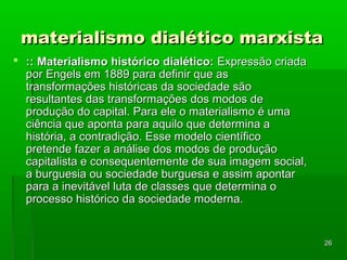 2266 
mmaatteerriiaalliissmmoo ddiiaallééttiiccoo mmaarrxxiissttaa 
 :::: MMaatteerriiaalliissmmoo hhiissttóórriiccoo ddiiaallééttiiccoo:: EExxpprreessssããoo ccrriiaaddaa 
ppoorr EEnnggeellss eemm 11888899 ppaarraa ddeeffiinniirr qquuee aass 
ttrraannssffoorrmmaaççõõeess hhiissttóórriiccaass ddaa ssoocciieeddaaddee ssããoo 
rreessuullttaanntteess ddaass ttrraannssffoorrmmaaççõõeess ddooss mmooddooss ddee 
pprroodduuççããoo ddoo ccaappiittaall.. PPaarraa eellee oo mmaatteerriiaalliissmmoo éé uummaa 
cciiêênncciiaa qquuee aappoonnttaa ppaarraa aaqquuiilloo qquuee ddeetteerrmmiinnaa aa 
hhiissttóórriiaa,, aa ccoonnttrraaddiiççããoo.. EEssssee mmooddeelloo cciieennttííffiiccoo 
pprreetteennddee ffaazzeerr aa aannáálliissee ddooss mmooddooss ddee pprroodduuççããoo 
ccaappiittaalliissttaa ee ccoonnsseeqquueenntteemmeennttee ddee ssuuaa iimmaaggeemm ssoocciiaall,, 
aa bbuurrgguueessiiaa oouu ssoocciieeddaaddee bbuurrgguueessaa ee aassssiimm aappoonnttaarr 
ppaarraa aa iinneevviittáávveell lluuttaa ddee ccllaasssseess qquuee ddeetteerrmmiinnaa oo 
pprroocceessssoo hhiissttóórriiccoo ddaa ssoocciieeddaaddee mmooddeerrnnaa.. 
 