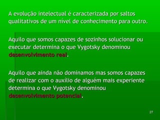 227 
AA eevvoolluuççããoo iinntteelleeccttuuaall éé ccaarraacctteerriizzaaddaa ppoorr ssaallttooss 
qquuaalliittaattiivvooss ddee uumm nníívveell ddee ccoonnhheecciimmeennttoo ppaarraa oouuttrroo.. 
AAqquuiilloo qquuee ssoommooss ccaappaazzeess ddee ssoozziinnhhooss ssoolluucciioonnaarr oouu 
eexxeeccuuttaarr ddeetteerrmmiinnaa oo qquuee VVyyggoottsskkyy ddeennoommiinnoouu 
ddeesseennvvoollvviimmeennttoo rreeaall.. 
AAqquuiilloo qquuee aaiinnddaa nnããoo ddoommiinnaammooss mmaass ssoommooss ccaappaazzeess 
ddee rreeaalliizzaarr ccoomm oo aauuxxíílliioo ddee aallgguuéémm mmaaiiss eexxppeerriieennttee 
ddeetteerrmmiinnaa oo qquuee VVyyggoottsskkyy ddeennoommiinnoouu 
ddeesseennvvoollvviimmeennttoo ppootteenncciiaall.. 
 