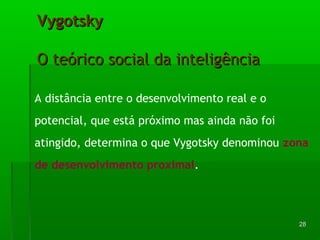 2288 
VVyyggoottsskkyy 
OO tteeóórriiccoo ssoocciiaall ddaa iinntteelliiggêênncciiaa 
A distância entre o desenvolvimento real e o 
potencial, que está próximo mas ainda não foi 
atingido, determina o que Vygotsky denominou zona 
de desenvolvimento proximal. 
 