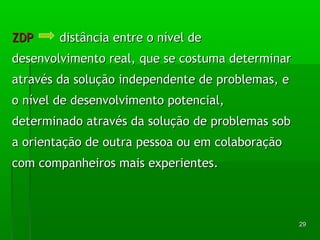 2299 
ZZDDPP ddiissttâânncciiaa eennttrree oo nníívveell ddee 
ddeesseennvvoollvviimmeennttoo rreeaall,, qquuee ssee ccoossttuummaa ddeetteerrmmiinnaarr 
aattrraavvééss ddaa ssoolluuççããoo iinnddeeppeennddeennttee ddee pprroobblleemmaass,, ee 
oo nníívveell ddee ddeesseennvvoollvviimmeennttoo ppootteenncciiaall,, 
ddeetteerrmmiinnaaddoo aattrraavvééss ddaa ssoolluuççããoo ddee pprroobblleemmaass ssoobb 
aa oorriieennttaaççããoo ddee oouuttrraa ppeessssooaa oouu eemm ccoollaabboorraaççããoo 
ccoomm ccoommppaannhheeiirrooss mmaaiiss eexxppeerriieenntteess.. 
 