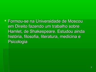 33 
 s Formou-see nnaa UUnniivveerrssiiddaaddee ddee MMoossccoouu 
eemm DDiirreeiittoo ffaazzeennddoo uumm ttrraabbaallhhoo ssoobbrree 
HHaammlleett,, ddee SShhaakkeessppeeaarree.. EEssttuuddoouu aaiinnddaa 
hhiissttóórriiaa,, ffiilloossooffiiaa,, lliitteerraattuurraa,, mmeeddiicciinnaa ee 
PPssiiccoollooggiiaa 
 