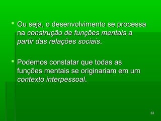 3333 
 OOuu sseejjaa,, oo ddeesseennvvoollvviimmeennttoo ssee pprroocceessssaa 
nnaa ccoonnssttrruuççããoo ddee ffuunnççõõeess mmeennttaaiiss aa 
ppaarrttiirr ddaass rreellaaççõõeess ssoocciiaaiiss.. 
 PPooddeemmooss ccoonnssttaattaarr qquuee ttooddaass aass 
ffuunnççõõeess mmeennttaaiiss ssee oorriiggiinnaarriiaamm eemm uumm 
ccoonntteexxttoo iinntteerrppeessssooaall.. 
 