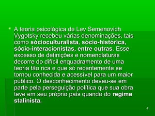 44 
 AA tteeoorriiaa ppssiiccoollóóggiiccaa ddee LLeevv SSeemmeennoovviicchh 
VVyyggoottsskkyy rreecceebbeeuu vváárriiaass ddeennoommiinnaaççõõeess,, ttaaiiss 
ccoommoo ssóócciiooccuullttuurraalliissttaa,, ssóócciioo--hhiissttóórriiccaa,, 
ssóócciioo--iinntteerraacciioonniissttaass,, eennttrree oouuttrraass.. EEssssee 
eexxcceessssoo ddee ddeeffiinniiççõõeess ee nnoommeennccllaattuurraass 
ddeeccoorrrree ddoo ddiiffíícciill eennqquuaaddrraammeennttoo ddee uummaa 
tteeoorriiaa ttããoo rriiccaa ee qquuee ssóó rreecceenntteemmeennttee ssee 
ttoorrnnoouu ccoonnhheecciiddaa ee aacceessssíívveell ppaarraa uumm mmaaiioorr 
ppúúbblliiccoo.. OO ddeessccoonnhheecciimmeennttoo ddeevveeuu--ssee eemm 
ppaarrttee ppeellaa ppeerrsseegguuiiççããoo ppoollííttiiccaa qquuee ssuuaa oobbrraa 
tteevvee eemm sseeuu pprróópprriioo ppaaííss qquuaannddoo ddoo rreeggiimmee 
ssttaalliinniissttaa.. 
 