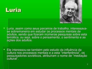 77 
LLuurriiaa 
 LLuurriiaa,, aassssiimm ccoommoo sseeuuss ppaarrcceeiirrooss ddee ttrraabbaallhhoo,, iinntteerreessssaavvaa-- 
ssee ssoobbrreemmaanneeiirraa eemm eessttuuddaarr ooss pprroocceessssooss mmeennttaaiiss ddee 
aadduullttooss,, sseennddoo qquuee ffiizzeerraamm iinnúúmmeerraass ppeessqquuiissaass ssoobbrree eessttaa 
tteemmááttiiccaa,, oouu sseejjaa,, ssoobbrree oo ppeennssaammeennttoo,, oo sseennttiimmeennttoo ee aass 
aaççõõeess ddooss aadduullttooss.. 
 EEllee iinntteerreessssoouu--ssee ttaammbbéémm ppeelloo eessttuuddoo ddaa iinnfflluuêênncciiaa ddaa 
ccuullttuurraa nnooss pprroocceessssooss mmeennttaaiiss ee aa eessttaa ““iinntteerrffeerrêênncciiaa””,, ooss 
ppeessqquuiissaaddoorreess ssoovviiééttiiccooss,, aattrriibbuuíírraamm oo nnoommee ddee ““mmeeddiiaaççããoo 
ccuullttuurraall””.. 
 