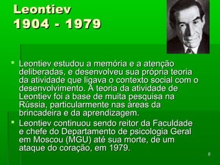 88 
LLeeoonnttiieevv 
11990044 -- 11997799 
 LLeeoonnttiieevv eessttuuddoouu aa mmeemmóórriiaa ee aa aatteennççããoo 
ddeelliibbeerraaddaass,, ee ddeesseennvvoollvveeuu ssuuaa pprróópprriiaa tteeoorriiaa 
ddaa aattiivviiddaaddee qquuee lliiggaavvaa oo ccoonntteexxttoo ssoocciiaall ccoomm oo 
ddeesseennvvoollvviimmeennttoo.. AA tteeoorriiaa ddaa aattiivviiddaaddee ddee 
LLeeoonnttiieevv ffooii aa bbaassee ddee mmuuiittaa ppeessqquuiissaa nnaa 
RRúússssiiaa,, ppaarrttiiccuullaarrmmeennttee nnaass áárreeaass ddaa 
bbrriinnccaaddeeiirraa ee ddaa aapprreennddiizzaaggeemm.. 
 LLeeoonnttiieevv ccoonnttiinnuuoouu sseennddoo rreeiittoorr ddaa FFaaccuullddaaddee 
ee cchheeffee ddoo DDeeppaarrttaammeennttoo ddee ppssiiccoollooggiiaa GGeerraall 
eemm MMoossccoouu ((MMGGUU)) aattéé ssuuaa mmoorrttee,, ddee uumm 
aattaaqquuee ddoo ccoorraaççããoo,, eemm 11997799.. 
 