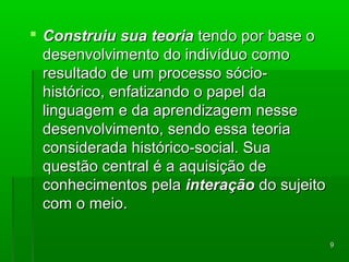 99 
 CCoonnssttrruuiiuu ssuuaa tteeoorriiaa tteennddoo ppoorr bbaassee oo 
ddeesseennvvoollvviimmeennttoo ddoo iinnddiivvíídduuoo ccoommoo 
rreessuullttaaddoo ddee uumm pprroocceessssoo ssóócciioo-- 
hhiissttóórriiccoo,, eennffaattiizzaannddoo oo ppaappeell ddaa 
lliinngguuaaggeemm ee ddaa aapprreennddiizzaaggeemm nneessssee 
ddeesseennvvoollvviimmeennttoo,, sseennddoo eessssaa tteeoorriiaa 
ccoonnssiiddeerraaddaa hhiissttóórriiccoo--ssoocciiaall.. SSuuaa 
qquueessttããoo cceennttrraall éé aa aaqquuiissiiççããoo ddee 
ccoonnhheecciimmeennttooss ppeellaa iinntteerraaççããoo ddoo ssuujjeeiittoo 
ccoomm oo mmeeiioo.. 
 