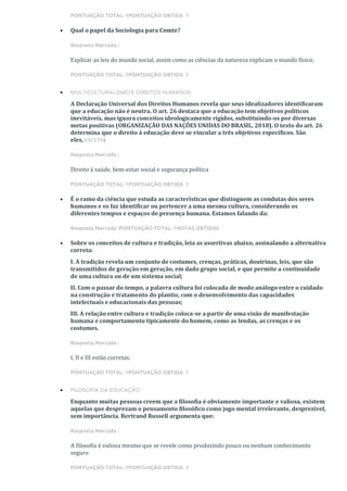 PONTUAÇÃO TOTAL: 1PONTUAÇÃO OBTIDA 1
• Qual o papel da Sociologia para Comte?
Resposta Marcada :
Explicar as leis do mundo social, assim como as ciências da natureza explicam o mundo físico;
PONTUAÇÃO TOTAL: 1PONTUAÇÃO OBTIDA 1
• MULTICULTURALISMO E DIREITOS HUMANOS
A Declaração Universal dos Direitos Humanos revela que seus idealizadores identificaram
que a educação não é neutra. O art. 26 destaca que a educação tem objetivos políticos
inevitáveis, mas ignora conceitos ideologicamente rígidos, substituindo-os por diversas
metas positivas (ORGANIZAÇÃO DAS NAÇÕES UNIDAS DO BRASIL, 2018). O texto do art. 26
determina que o direito à educação deve se vincular a três objetivos específicos. São
eles, EXCETO:
Resposta Marcada :
Direito à saúde, bem-estar social e segurança política
PONTUAÇÃO TOTAL: 1PONTUAÇÃO OBTIDA 1
• É o ramo da ciência que estuda as características que distinguem as condutas dos seres
humanos e os faz identificar ou pertencer a uma mesma cultura, considerando os
diferentes tempos e espaços de presença humana. Estamos falando da:
Resposta Marcada :PONTUAÇÃO TOTAL: 1NOTAS OBTIDAS
• Sobre os conceitos de cultura e tradição, leia as assertivas abaixo, assinalando a alternativa
correta:
I. A tradição revela um conjunto de costumes, crenças, práticas, doutrinas, leis, que são
transmitidos de geração em geração, em dado grupo social, e que permite a continuidade
de uma cultura ou de um sistema social;
II. Com o passar do tempo, a palavra cultura foi colocada de modo análogo entre o cuidado
na construção e tratamento do plantio, com o desenvolvimento das capacidades
intelectuais e educacionais das pessoas;
III. A relação entre cultura e tradição coloca-se a partir de uma visão de manifestação
humana e comportamento tipicamente do homem, como as lendas, as crenças e os
costumes.
Resposta Marcada :
I, II e III estão corretas.
PONTUAÇÃO TOTAL: 1PONTUAÇÃO OBTIDA 1
• FILOSOFIA DA EDUCAÇÃO
Enquanto muitas pessoas creem que a filosofia é obviamente importante e valiosa, existem
aquelas que desprezam o pensamento filosófico como jogo mental irrelevante, desprezível,
sem importância. Bertrand Russell argumenta que:
Resposta Marcada :
A filosofia é valiosa mesmo que se revele como produzindo pouco ou nenhum conhecimento
seguro
PONTUAÇÃO TOTAL: 1PONTUAÇÃO OBTIDA 1
 