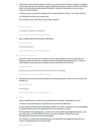 • A Filosofia começa dizendo não às crenças e aos preconceitos do senso comum e, portanto,
começa dizendo que não sabemos o que imaginávamos saber. Analise as afirmavas abaixo,
sobre a forma de pensar dos grandes filósofos e assinale a alternativa correta, sobre a
crença de cada um deles.
I- Afirmava que a primeira e fundamental verdade filosófica é dizer: “Só sei que nada sei”.
II- A Filosofia começa com a admiração.
III- Acreditava que a Filosofia começa com o espanto.
Resposta Marcada :
I- Sócrates, II- Platão, III- Aristóteles;
PONTUAÇÃO TOTAL: 1PONTUAÇÃO OBTIDA 1
• Qual o significado literal da palavra filosofia?
Resposta Marcada :
Amor pela sabedoria.
PONTUAÇÃO TOTAL: 1PONTUAÇÃO OBTIDA 1
• EDUCAÇÃO AMBIENTAL
Em 1997, o que ocorreu em Tessalónica, Grécia, que considerou que os resultados da
implementação das diversas orientações sobre EA tinham sido insuficientes e realçou a
necessidade de uma educação voltada ao Desenvolvimento Sustentável:
Resposta Marcada :
Uma Conferência Internacional sobre Meio Ambiente e Sociedade.
PONTUAÇÃO TOTAL: 1PONTUAÇÃO OBTIDA 1
• O Brasil possui uma grande diversidade de ecossistemas. Quase todo o seu território está
situado na:
Resposta Marcada :
Zona tropical.
PONTUAÇÃO TOTAL: 1PONTUAÇÃO OBTIDA 1
• LIBRAS
Sobre o significado de surdez, leia as informações e marque a alternativa correta.
I. Surdez é uma diminuição na capacidade de ouvir de um indivíduo.
II. Uma melhor definição para deficiência auditiva ou surdez, do ponto de vista pedagógico
é a perda total ou parcial da capacidade de ouvir e perceber os sons.
III. Do ponto de vista pedagógico, o surdo é uma pessoa diferente linguisticamente, e que
por esta razão, necessita de uma intervenção que considere tal diferença como
fundamental nos processos de aprendizagem.
IV. A surdez é considerada uma deficiência, não uma diferença linguística que deve ser
aceita e respeitada dentro da sala de aula.
Resposta Marcada :
 