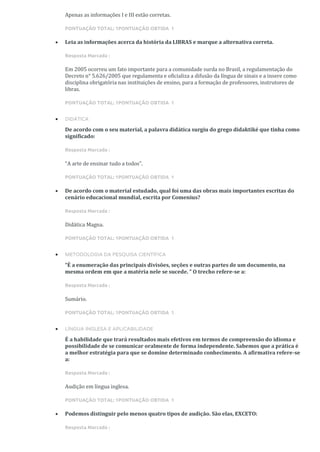 Apenas as informações I e III estão corretas.
PONTUAÇÃO TOTAL: 1PONTUAÇÃO OBTIDA 1
• Leia as informações acerca da história da LIBRAS e marque a alternativa correta.
Resposta Marcada :
Em 2005 ocorreu um fato importante para a comunidade surda no Brasil, a regulamentação do
Decreto n° 5.626/2005 que regulamenta e oficializa a difusão da língua de sinais e a insere como
disciplina obrigatória nas instituições de ensino, para a formação de professores, instrutores de
libras.
PONTUAÇÃO TOTAL: 1PONTUAÇÃO OBTIDA 1
• DIDÁTICA
De acordo com o seu material, a palavra didática surgiu do grego didaktiké que tinha como
significado:
Resposta Marcada :
“A arte de ensinar tudo a todos”.
PONTUAÇÃO TOTAL: 1PONTUAÇÃO OBTIDA 1
• De acordo com o material estudado, qual foi uma das obras mais importantes escritas do
cenário educacional mundial, escrita por Comenius?
Resposta Marcada :
Didática Magna.
PONTUAÇÃO TOTAL: 1PONTUAÇÃO OBTIDA 1
• METODOLOGIA DA PESQUISA CIENTÍFICA
“É a enumeração das principais divisões, seções e outras partes de um documento, na
mesma ordem em que a matéria nele se sucede. ” O trecho refere-se a:
Resposta Marcada :
Sumário.
PONTUAÇÃO TOTAL: 1PONTUAÇÃO OBTIDA 1
• LÍNGUA INGLESA E APLICABILIDADE
É a habilidade que trará resultados mais efetivos em termos de compreensão do idioma e
possibilidade de se comunicar oralmente de forma independente. Sabemos que a prática é
a melhor estratégia para que se domine determinado conhecimento. A afirmativa refere-se
a:
Resposta Marcada :
Audição em língua inglesa.
PONTUAÇÃO TOTAL: 1PONTUAÇÃO OBTIDA 1
• Podemos distinguir pelo menos quatro tipos de audição. São elas, EXCETO:
Resposta Marcada :
 
