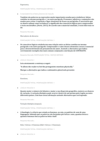 Expressiva.
PONTUAÇÃO TOTAL: 1PONTUAÇÃO OBTIDA 1
• FUNDAMENTOS ETIMOLÓGICOS DO INGLÊS
Também são palavras ou expressões muito importantes usadas para estabelecer ideias
contidas no mesmo parágrafo e / ou outro parágrafo. Pronomes, adjetivos e conjunções são
usados para evitar a repetição e ligar elementos de frases ou parágrafos. É necessário que
os alunos saibam como reconhecer o significado dos conectivos lógicos para compreender
o texto em detalhes. (Norte, 2013). De acordo com o material estudado, o texto lido trata-se
de:
Resposta Marcada :
Marcadores de discurso
PONTUAÇÃO TOTAL: 1PONTUAÇÃO OBTIDA 1
• Os conectivos lógicos estabelecem uma relação entre as ideias contidas no mesmo
parágrafo e em outro parágrafo. Compreender o valor desses elementos coesos é essencial
para o desenvolvimento do pensamento do autor. Assinale a alternativa que indica
corretamente exemplos das mais comuns conjunções com função de CONTRASTE:
Resposta Marcada :PONTUAÇÃO TOTAL: 1NOTAS OBTIDAS
• LÍNGUA INGLESA I
Leia atentamente a sentença a seguir.
“It allows the reader to feel the protagonists emotions physically.”
Marque a alternativa que indica o substantivo plural nela presente:
Resposta Marcada :
Emotions.
PONTUAÇÃO TOTAL: 1PONTUAÇÃO OBTIDA 1
• LÍNGUA INGLESA II
Quanto maior o número de falantes e maior a sua dispersão geográfica, maiores as chances
de variação. A variação diatópica pode ocorrer dentro de um mesmo país/região ou entre
diferentes países. Com base nessa afirmação assinale alternativa que corresponde:
Resposta Marcada :
Variação diatópica (espaço);
PONTUAÇÃO TOTAL: 1PONTUAÇÃO OBTIDA 1
• A fonologia é a ciência que estuda os fonemas, ou seja, os padrões de som de uma
linguagem. Sabendo que as palavras são formadas por letras e sons, quantas letras e
quantos fonemas têm as palavras bola e ball?
Resposta Marcada :
Bola: 4 letras e 4 fonemas (Ball: 4 letras e 3 fonemas).
PONTUAÇÃO TOTAL: 1PONTUAÇÃO OBTIDA 1
• LÍNGUA INGLESA III
 