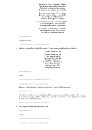 Cada verso é uma esfinge ter falado.
Mas quanto mais explícito ela o diz,
Mais tudo permanece inexplicado
E menos se apreende o que ela quis.
Erra um sussurro, tão etéreo e alado
Que nem mesmo silêncio o contradiz.
E o ouvi-lo, ou ávido ou irado
Na busca dum segredo sem raiz,
É como se em pensar – um descampado –
Passasse fugitiva e intensamente
O Tempo todo inteiro projectado
E a sombra ali marcasse, na corrente
Do nada para o nada, inda passado
E já futuro, a ficção do presente.
Resposta Marcada :
Conotação e rima;
PONTUAÇÃO TOTAL: 1PONTUAÇÃO OBTIDA 1
• O gênero textual literário de Fernando Pessoa, representado no texto abaixo é:
Eu amo tudo o que foi
Eu amo tudo o que foi
Tudo o que já não é
A dor que já me não dói
A antiga e errônea fé
O ontem que a dor deixou,
O que deixou alegria
Só porque foi, e voou
E hoje é já outro dia.
Resposta Marcada :
Poema.
PONTUAÇÃO TOTAL: 1PONTUAÇÃO OBTIDA 1
• MORFOLOGIA E SINTAXE DO PORTUGUÊS
Quanto as relações entre sintaxe e semântica é incorreto afirmar que:
Resposta Marcada :
A semântica também tem uma função paralela, ou seja, um conjunto de instruções sobre o modo
de construir frases que tenham sentido; mas a semântica, além disso, é um dos pontos de contato
da língua com o mundo interior;
PONTUAÇÃO TOTAL: 1PONTUAÇÃO OBTIDA 1
• São propriedades morfológicas lexicais:
Resposta Marcada :
Flexão;
PONTUAÇÃO TOTAL: 1PONTUAÇÃO OBTIDA 1
• FONÉTICA E FONOLOGIA DO PORTUGUÊS
 