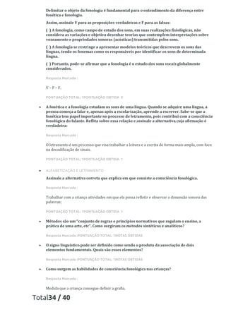 Delimitar o objeto da fonologia é fundamental para o entendimento da diferença entre
fonética e fonologia.
Assim, assinale V para as proposições verdadeiras e F para as falsas:
( ) A fonologia, como campo de estudo dos sons, em suas realizações fisiológicas, não
considera as variações e objetiva desenhar teorias que contemplem interpretações sobre
vozeamento e propriedades sonoras (acústicas) transmitidas pelos sons.
( ) A fonologia se restringe a apresentar modelos teóricos que descrevem os sons das
línguas, tendo os fonemas como os responsáveis por identificar os sons de determinada
língua.
( ) Portanto, pode-se afirmar que a fonologia é o estudo dos sons vocais globalmente
considerados.
Resposta Marcada :
V – F – F.
PONTUAÇÃO TOTAL: 1PONTUAÇÃO OBTIDA 0
• A fonética e a fonologia estudam os sons de uma língua. Quando se adquire uma língua, a
pessoa começa a falar e, apenas após a escolarização, aprende a escrever. Sabe-se que a
fonética tem papel importante no processo de letramento, pois contribui com a consciência
fonológica do falante. Reflita sobre essa relação e assinale a alternativa cuja afirmação é
verdadeira:
Resposta Marcada :
O letramento é um processo que visa trabalhar a leitura e a escrita de forma mais ampla, com foco
na decodificação de sinais.
PONTUAÇÃO TOTAL: 1PONTUAÇÃO OBTIDA 1
• ALFABETIZAÇÃO E LETRAMENTO
Assinale a alternativa correta que explica em que consiste a consciência fonológica.
Resposta Marcada :
Trabalhar com a criança atividades em que ela possa refletir e observar a dimensão sonora das
palavras;
PONTUAÇÃO TOTAL: 1PONTUAÇÃO OBTIDA 1
• Métodos são um “conjunto de regras e princípios normativos que regulam o ensino, a
prática de uma arte, etc”. Como surgiram os métodos sintéticos e analíticos?
Resposta Marcada :PONTUAÇÃO TOTAL: 1NOTAS OBTIDAS
• O signo linguístico pode ser definido como sendo o produto da associação de dois
elementos fundamentais. Quais são esses elementos?
Resposta Marcada :PONTUAÇÃO TOTAL: 1NOTAS OBTIDAS
• Como surgem as habilidades de consciência fonológica nas crianças?
Resposta Marcada :
Medida que a criança consegue definir a grafia.
Total34 / 40
 