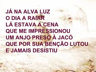 JÁ NA ALVA LUZ
O DIA A RAIAR
LÁ ESTAVA A CENA
QUE ME IMPRESSIONOU
UM ANJO PRESO À JACÓ
QUE POR SUA BENÇÃO LUTOU
E JAMAIS DESISTIU
 