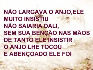 NÃO LARGAVA O ANJO,ELE
MUITO INSISTIU
NÃO SAIARIA DALI,
SEM SUA BENÇÃO NAS MÃOS
DE TANTO ELE INSISTIR
O ANJO LHE TOCOU
E ABENÇOADO ELE FOI
 