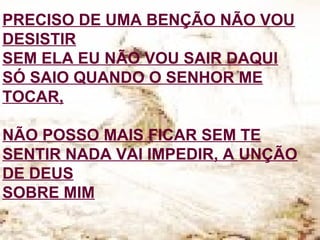 PRECISO DE UMA BENÇÃO NÃO VOU
DESISTIR
SEM ELA EU NÃO VOU SAIR DAQUI
SÓ SAIO QUANDO O SENHOR ME
TOCAR,
NÃO POSSO MAIS FICAR SEM TE
SENTIR NADA VAI IMPEDIR, A UNÇÃO
DE DEUS
SOBRE MIM
 