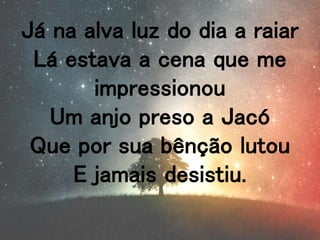 Já na alva luz do dia a raiar
Lá estava a cena que me
impressionou
Um anjo preso a Jacó
Que por sua bênção lutou
E jamais desistiu.