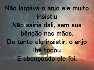 Não largava o anjo ele muito
insistiu
Não sairia dali, sem sua
bênção nas mãos.
De tanto ele insistir, o anjo
lhe tocou
E abençoado ele foi.