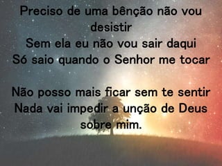 Preciso de uma bênção não vou
desistir
Sem ela eu não vou sair daqui
Só saio quando o Senhor me tocar
Não posso mais ficar sem te sentir
Nada vai impedir a unção de Deus
sobre mim.