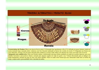 TERCEIRA ALTERNATIVA / PRODUTO: BLUSA




Características do Produto: Blusa com alça de fita de cetim nº 0 formando laço (geralmente a fita nº 0 é utilizada em peças íntimas), renda nas
costas imitando leque causando efeito volumoso com bico franzido lembrando as barras dos vestidos do século 19. Drapeados nas frentes em
cores diferentes, mesmas cores do leque utilizado pelas mulheres no século citado. Blusa com abertura nas costas com fecho ecler invisível.
Adequação com o público-alvo: Peça com formato sedutor, simbolizando uma peça íntima, podendo ser usada em ocasiões especiais, pois com
detalhes marcantes e provocativos chama a atenção para algumas regiões do corpo de quem a usa. Volume direcionado para as nádegas em
renda transparente, fazendo um jogo de cores com outros detalhes. Pode ser usada como tomara-que-caia, destacando ainda mais as formas do
corpo, comprovando a personalidade forte e decidida da mulher.



                                                                                                                                             10
 