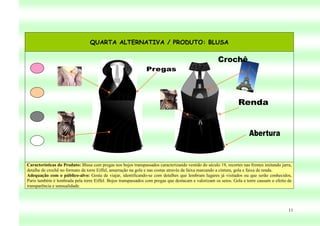 QUARTA ALTERNATIVA / PRODUTO: BLUSA




Características do Produto: Blusa com pregas nos bojos transpassados caracterizando vestido do século 19, recortes nas frentes imitando jarra,
detalhe de crochê no formato da torre Eiffel, amarração na gola e nas costas através da faixa marcando a cintura, gola e faixa de renda.
Adequação com o público-alvo: Gosta de viajar, identificando-se com detalhes que lembram lugares já visitados ou que serão conhecidos,
Paris também é lembrada pela torre Eiffel. Bojos transpassados com pregas que destacam e valorizam os seios. Gola e torre causam o efeito de
transparência e sensualidade.




                                                                                                                                            11
 