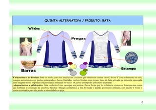 QUINTA ALTERNATIVA / PRODUTO: BATA




Características do Produto: Bata em malha com duas tonalidades e recortes que substituem costura lateral; decote V com acabamento em viés;
mangas assimétricas com punhos estampados e barras franzidas; ombros frontais com pregas; barra da bata aplicada na galoneira estampada
com imagens florais inspiradas em porcelanas utilizadas no século 19; costas estampadas com efeito desbotado.
Adequação com o público-alvo: Bata confortável com estampas nos punhos e barra florais que faz referência a natureza. Estampas nas costas
que lembram a construção de uma base familiar. Mangas assimétricas a fim de mudar o padrão geralmente utilizado, com decote V frente e
costas acentuados para não perder a sensualidade na peça.




                                                                                                                                        12
 