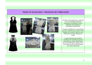 PRODUTO ESCOLHIDO / PROCESSO DE FABRICAÇÃO



                                    O produto selecionado para a confecção
                                        teve sua modelagem elaborada
                                      diretamente no manequim, técnica
                                         conhecida como moulage ou
                                          modelagem tridimensional.

                                    O tecido escolhido para a construção da
                                    peça foi a cambraia na cor branca, 100%
                                     algodão, com a gola de renda e a torre
                                      localizada nas costas, elaborada em
                                                    crochê.

                                       A quarta alternativa dos produtos
                                     desenhados foi escolhida por possuir
                                     características ousadas, diferenciadas
                                    que são identificadas no público-alvo e
                                     suas formas são de fácil identificação
                                           com a época pesquisada.




                                                                          13
 