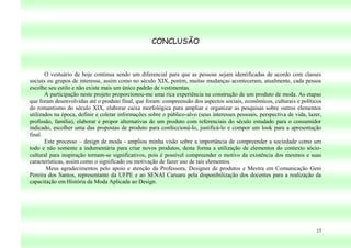 CONCLUSÃO



       O vestuário de hoje continua sendo um diferencial para que as pessoas sejam identificadas de acordo com classes
sociais ou grupos de interesse, assim como no século XIX, porém, muitas mudanças aconteceram, atualmente, cada pessoa
escolhe seu estilo e não existe mais um único padrão de vestimentas.
       A participação neste projeto proporcionou-me uma rica experiência na construção de um produto de moda. As etapas
que foram desenvolvidas até o produto final, que foram: compreensão dos aspectos sociais, econômicos, culturais e políticos
do romantismo do século XIX, elaborar caixa morfológica para ampliar e organizar as pesquisas sobre outros elementos
utilizados na época, definir e coletar informações sobre o público-alvo (seus interesses pessoais, perspectiva de vida, lazer,
profissão, família), elaborar e propor alternativas de um produto com referenciais do século estudado para o consumidor
indicado, escolher uma das propostas de produto para confeccioná-lo, justificá-lo e compor um look para a apresentação
final.
       Este processo – design de moda - ampliou minha visão sobre a importância de compreender a sociedade como um
todo e não somente a indumentária para criar novos produtos, desta forma a utilização de elementos do contexto sócio-
cultural para inspiração tornam-se significativos, pois é possível compreender o motivo da existência dos mesmos e suas
características, assim como o significado ou motivação de fazer uso de tais elementos.
        Meus agradecimentos pelo apoio e atenção da Professora, Designer de produtos e Mestra em Comunicação Geni
Pereira dos Santos, representante da UFPE e ao SENAI Caruaru pela disponibilização dos docentes para a realização da
capacitação em História da Moda Aplicada ao Design.




                                                                                                                           15
 