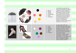 As sombrinhas ou guardassol do
                   século 19 era utilizada como adorno
   Plástico       e também para a pele sempre ficar
   Rendas         pálida, como forma de expressar a
                   sensibilidade e fraqueza da mulher.
   Tecidos
                   Hoje, a temperatura da terra está
   Sensualidade   aumentando e os riscos aumentam
   Laços          de adquirir problemas de saúde na
   Amarração      pele. Algumas sociedades estão
                   usando as sombrinhas como
                   acessório na indumentária,
                   inspirados em temas diversos para se
                   proteger do sol ou da chuva.


                   Os sapatos da Era Vitoriana
   Couro          possuíam salto médio e eram feitos
   Cetim          de tecido, a principal função era de
   Brocados       proteger os pés, pois os vestidos
                   eram caídos até o chão. Com a
   Fivelas
                   invenção da máquina de costura os
   Ilhós          sapatos tornaram-se mais baratos e
   Conforto       com melhor qualidade.
                   Atualmente, os sapatos possuem
                   várias formas, os saltos são de
                   comprimentos e cores variados, é um
                   objeto de desejo e representam
                   status, sensualidade, elegância,
                   ousadia, sedução, bom gosto.




                                                  4
 