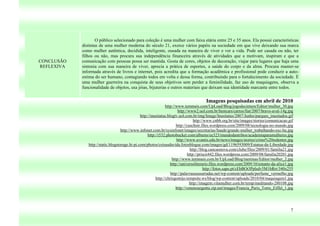 O público selecionado para coleção é uma mulher com faixa etária entre 25 e 35 anos. Ela possui características
            distintas de uma mulher moderna do século 21, exerce vários papéis na sociedade em que vive deixando sua marca
            como mulher autêntica, decidida, inteligente, ousada na maneira de viver e ver a vida. Pode ser casada ou não, ter
            filhos ou não, mas procura sua independência financeira através de atividades que a motivam, inspiram e que a
CONCLUSÃO   comunicação com pessoas possa ser mantida. Gosta de cores, objetos de decoração, viajar para lugares que haja uma
REFLEXIVA   sintonia com sua maneira de viver, aprecia a prática de esportes, a saúde do corpo e da alma. Procura manter-se
            informada através de livros e internet, pois acredita que a formação acadêmica e profissional pode conduzir a auto-
            estima do ser humano, contagiando todos em volta e dessa forma, contribuindo para o fortalecimento da sociedade. É
            uma mulher guerreira na conquista de seus objetivos sem perder a feminilidade, faz uso de maquiagens, observa a
            funcionalidade de objetos, usa jóias, bijuterias e outros materiais que deixam sua identidade marcante entre todos.


                                                                                        Imagens pesquisadas em abril de 2010
                                                                 http://www.temmais.com/UpLoad/Blog/jogodecintura/Editor/mulher_30.jpg
                                                                         http://www2.uol.com.br/bestcars/carros/fiat/2007/bravo-aval-14g.jpg
                                                http://inusitatus.blogtv.uol.com.br/img/Image/Inusitatus/2007/Junho/parques_inusitados.gif
                                                                                    http://www.cnbb.org.br/site/images/stories/comunicacao.gif
                                                                        http://cuschnir.files.wordpress.com/2009/08/tecnologia-no-mundo.jpg
                                    http://www.infonet.com.br/sysinfonet/images/secretarias/Saude/grande-mulher_trabalhando-sxc-hu.jpg
                                                     http://i532.photobucket.com/albums/ee323/mundodastribos/academiaparamulheres.jpg
                                                                        http://www.avantis.edu.br/news/images/stories/cristo%20redentor.jpg
               http://static.blogstorage.hi-pi.com/photos/coisasdavida.fotosblogue.com/images/gd/1196593009/Estatua-da-Liberdade.jpg
                                                                                  http://blog.cancaonova.com/clube/files/2009/01/familia21.jpg
                                                                                http://priscii442.files.wordpress.com/2009/08/familia20201.jpg
                                                                     http://www.temmais.com.br/UpLoad/Blog/meninas/Editor/mulher_2.jpg
                                                                    http://universoliterario.files.wordpress.com/2009/10/estante-da-alice1.jpg
                                                                                           http://fotos.sapo.pt/cEbBOt3Pplsdv5M1bRrr/340x255
                                                                    http://palavrassussurradas.net/wp-content/uploads/perfume_vermelho.jpg
                                                          http://chrisgontijo.tempsite.ws/blog/wp-content/uploads/2010/04/maquiagem1.jpg
                                                                                 http://imagem.vilamulher.com.br/temp/meditando-280108.jpg
                                                                        http://venenourgente.zip.net/images/Francia_Paris_Torre_Eiffel_1.jpg




                                                                                                                                            7
 